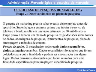 O PROCESSO DE PESQUISA DE MARKETING Etapa 2: Desenvolvimento do plano de pesquisa Prof. Ivan Passos O gerente de marketing precisa saber o custo desse projeto antes de aprová-lo. Suponha que a empresa estime que iniciar o serviço de telefone a bordo resulte em um lucro estimado de 50 mil dólares a longo prazo. Elaborar um plano de pesquisa exige decisões sobre fontes de dados, abordagens de pesquisa, instrumentos de pesquisa, plano de amostragem e métodos de contato. Fontes de dados . O pesquisador pode reunir  dados secundários ,  dados primários  ou ambos. Dados secundários são aqueles que foram coletados para outra finalidade e podem ser encontrados em algum lugar. Dados primários são aqueles que foram reunidos para uma finalidade específica ou para um projeto específico de pesquisa. 