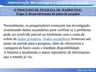 O PROCESSO DE PESQUISA DE MARKETING  Etapa 2: Desenvolvimento do plano de pesquisa Prof. Ivan Passos Normalmente, os pesquisadores começam sua investigação examinando dados secundários para verificar se o problema pode ser resolvido parcial ou totalmente sem o custo de coleta de  dados primários .  Dados secundários  fornecem um ponto de partida para a pesquisa, além de oferecerem a vantagem de baixo custo e imediata disponibilidade. A Internet é atualmente o maior repositório de informações que o mundo já viu. 