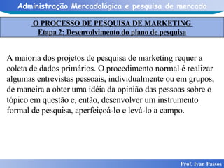 O PROCESSO DE PESQUISA DE MARKETING  Etapa 2: Desenvolvimento do plano de pesquisa Prof. Ivan Passos A maioria dos projetos de pesquisa de marketing requer a coleta de dados primários. O procedimento normal é realizar algumas entrevistas pessoais, individualmente ou em grupos, de maneira a obter uma idéia da opinião das pessoas sobre o tópico em questão e, então, desenvolver um instrumento formal de pesquisa, aperfeiçoá-lo e levá-lo a campo. 