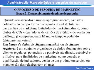 Prof. Ivan Passos Quando armazenados e usados apropriadamente, os dados coletados no campo formam a espinha dorsal de futuras campanhas de marketing. Entidades de marketing direto, como clubes de CDs e operadoras de cartões de crédito e de venda por catálogo, já compreenderam há muito tempo o poder do (database marketing). Um  banco de dados de clientes potenciais  ou  de clientes regulares  é um conjunto organizado de dados abrangentes sobre clientes regulares, potenciais ou possíveis atualizado, acessível e utilizável para finalidades de marketing, como geração e qualificação de indicadores, venda de um produto ou serviço ou manutenção das relações com clientes. O PROCESSO DE PESQUISA DE MARKETING  Etapa 2: Desenvolvimento do plano de pesquisa 