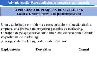 Uma vez definido o problema e caracterizado a  situação atual, a empresa está pronta para projetar a pesquisa de marketing. O projeto de pesquisa serve como um plano de ação para o estudo do problema de marketing. A pesquisa de marketing pode ser de três tipos: Exploratória   Descritiva  Causal O PROCESSO DE PESQUISA DE MARKETING  Etapa 2: Desenvolvimento do plano de pesquisa 