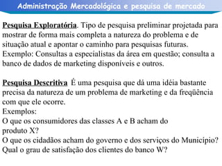 Pesquisa Exploratória . Tipo de pesquisa preliminar projetada para mostrar de forma mais completa a natureza do problema e de situação atual e apontar o caminho para pesquisas futuras. Exemplo: Consultas a especialistas da área em questão; consulta a banco de dados de marketing disponíveis e outros.  Pesquisa Descritiva  É uma pesquisa que dá uma idéia bastante precisa da natureza de um problema de marketing e da freqüência com que ele ocorre. Exemplos:  O que os consumidores das classes A e B acham do  produto X? O que os cidadãos acham do governo e dos serviços do Município? Qual o grau de satisfação dos clientes do banco W? 