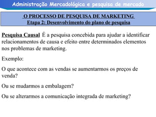 Pesquisa Causal   É a pesquisa concebida para ajudar a identificar relacionamentos de causa e efeito entre determinados elementos nos problemas de marketing. Exemplo:  O que acontece com as vendas se aumentarmos os preços de venda?  Ou se mudarmos a embalagem? Ou se alterarmos a comunicação integrada de marketing? O PROCESSO DE PESQUISA DE MARKETING  Etapa 2: Desenvolvimento do plano de pesquisa 