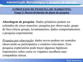 Prof. Ivan Passos Abordagem de pesquisa . Dados primários podem ser coletados de cinco maneiras: pesquisa por observação, grupo de foco (focus group), levantamentos, dados comportamentais e pesquisa experimental. Pesquisa por observação : dados novos podem ser reunidos observando-se participantes e cenários relevantes. Essa pesquisa exploratória pode trazer algumas hipóteses importantes sobre como os viajantes escolhem suas companhias aéreas. O PROCESSO DE PESQUISA DE MARKETING  Etapa 2: Desenvolvimento do plano de pesquisa 