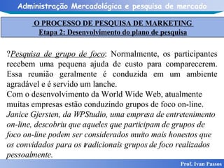 Prof. Ivan Passos Pesquisa de grupo de foco : Normalmente, os participantes recebem uma pequena ajuda de custo para comparecerem. Essa reunião geralmente é conduzida em um ambiente agradável e é servido um lanche. Com o desenvolvimento da World Wide Web, atualmente muitas empresas estão conduzindo grupos de foco on-line. Janice Gjersten, da WPStudio, uma empresa de entretenimento on-line, descobriu que aqueles que participam de grupos de foco on-line podem ser considerados muito mais honestos que os convidados para os tradicionais grupos de foco realizados pessoalmente. O PROCESSO DE PESQUISA DE MARKETING  Etapa 2: Desenvolvimento do plano de pesquisa 