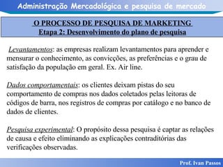 Prof. Ivan Passos Levantamentos : as empresas realizam levantamentos para aprender e mensurar o conhecimento, as convicções, as preferências e o grau de satisfação da população em geral. Ex. Air line. Dados comportamentais : os clientes deixam pistas do seu comportamento de compras nos dados coletados pelas leitoras de códigos de barra, nos registros de compras por catálogo e no banco de dados de clientes.  Pesquisa experimental : O propósito dessa pesquisa é captar as relações de causa e efeito eliminando as explicações contraditórias das verificações observadas. O PROCESSO DE PESQUISA DE MARKETING  Etapa 2: Desenvolvimento do plano de pesquisa 
