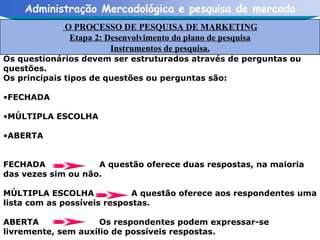 Os questionários devem ser estruturados através de perguntas ou questões. Os principais tipos de questões ou perguntas são: FECHADA MÚLTIPLA ESCOLHA ABERTA FECHADA  A questão oferece duas respostas, na maioria das vezes sim ou não. MÚLTIPLA ESCOLHA A questão oferece aos respondentes uma lista com as possíveis respostas. ABERTA Os respondentes podem expressar-se livremente, sem auxílio de possíveis respostas. O PROCESSO DE PESQUISA DE MARKETING Etapa 2: Desenvolvimento do plano de pesquisa Instrumentos de pesquisa. 