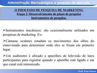 Prof. Ivan Passos Instrumentos mecânicos: são ocasionalmente utilizados em pesquisas de marketing. Ex; Câmaras oculares estudam os movimentos dos olhos do entrevistado para determinar onde eles se fixam em primeiro lugar.  Um audímetro é afixado a aparelhos de televisão de lares participantes para registrar quando o aparelho está ligado e em que canal está sintonizado. O PROCESSO DE PESQUISA DE MARKETING  Etapa 2: Desenvolvimento do plano de pesquisa Instrumentos de pesquisa. 
