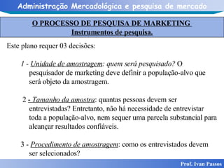 O PROCESSO DE PESQUISA DE MARKETING  Instrumentos de pesquisa. Prof. Ivan Passos Este plano requer 03 decisões: 1 -  Unidade de amostragem : quem será pesquisado?  O pesquisador de marketing deve definir a população-alvo que será objeto da amostragem. 2  -  Tamanho da amostra : quantas pessoas devem ser entrevistadas? Entretanto, não há necessidade de entrevistar toda a população-alvo, nem sequer uma parcela substancial para alcançar resultados confiáveis.  3 -  Procedimento de amostragem : como os entrevistados devem ser selecionados? 