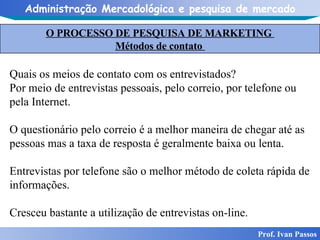 O PROCESSO DE PESQUISA DE MARKETING  Métodos de contato  Prof. Ivan Passos Quais os meios de contato com os entrevistados? Por meio de entrevistas pessoais, pelo correio, por telefone ou pela Internet. O questionário pelo correio é a melhor maneira de chegar até as pessoas mas a taxa de resposta é geralmente baixa ou lenta. Entrevistas por telefone são o melhor método de coleta rápida de informações.  Cresceu bastante a utilização de entrevistas on-line.  