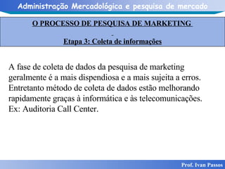 O PROCESSO DE PESQUISA DE MARKETING  Etapa 3: Coleta de informações Prof. Ivan Passos A fase de coleta de dados da pesquisa de marketing geralmente é a mais dispendiosa e a mais sujeita a erros. Entretanto método de coleta de dados estão melhorando rapidamente graças à informática e às telecomunicações. Ex: Auditoria Call Center.  