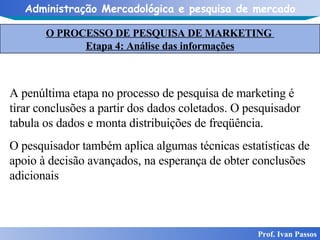 O PROCESSO DE PESQUISA DE MARKETING  Etapa 4: Análise das informações Prof. Ivan Passos A penúltima etapa no processo de pesquisa de marketing é tirar conclusões a partir dos dados coletados. O pesquisador tabula os dados e monta distribuições de freqüência.  O pesquisador também aplica algumas técnicas estatísticas de apoio à decisão avançados, na esperança de obter conclusões adicionais  