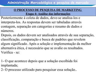 Posteriormente à coleta de dados, deve-se analisa-los e interpreta-los. As respostas devem ser tabuladas através contagem, separação em categorias e resumo de dados e números. Depois, os dados devem ser analisados através de sua separação, classificação, comparação e busca de padrões que revelem algum significado. Após a seleção e implementação da melhor alternativa ética, é necessário que se avalie os resultados. Verifica - se: 1- O que acontece depois que a solução escolhida foi implantada; 2- O processo utilizado para pesquisar essa solução.. O PROCESSO DE PESQUISA DE MARKETING  Etapa 4: Análise das informações 
