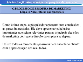 O PROCESSO DE PESQUISA DE MARKETING Etapa 5: Apresentação das conclusões Prof. Ivan Passos Como última etapa, o pesquisador apresenta suas conclusões às partes interessadas. Ele deve apresentar conclusões importantes que sejam relevantes para as principais decisões de marketing com que a direção da empresa se depara. Utilize todas as ferramentas possíveis para encantar o cliente com a apresentação dos resultados.  