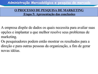 A empresa dispõe de dados os quais necessita para avaliar suas opções e implantar a que melhor resolve seus problemas de marketing.  Os pesquisadores podem então mostrar os resultados para a direção e para outras pessoas da organização, a fim de gerar novas idéias. O PROCESSO DE PESQUISA DE MARKETING Etapa 5: Apresentação das conclusões 