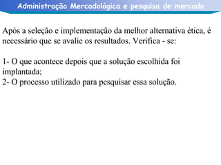 Após a seleção e implementação da melhor alternativa ética, é necessário que se avalie os resultados. Verifica - se: 1- O que acontece depois que a solução escolhida foi implantada; 2- O processo utilizado para pesquisar essa solução.  