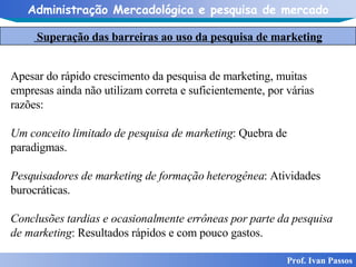 Superação das barreiras ao uso da pesquisa de marketing Prof. Ivan Passos Apesar do rápido crescimento da pesquisa de marketing, muitas empresas ainda não utilizam correta e suficientemente, por várias razões: Um conceito limitado de pesquisa de marketing : Quebra de paradigmas. Pesquisadores de marketing de formação heterogênea : Atividades burocráticas. Conclusões tardias e ocasionalmente errôneas por parte da pesquisa de marketing : Resultados rápidos e com pouco gastos. 