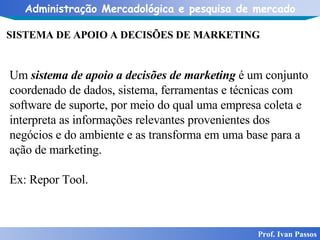 SISTEMA DE APOIO A DECISÕES DE MARKETING   Prof. Ivan Passos Um  sistema de apoio a decisões de marketing  é um conjunto coordenado de dados, sistema, ferramentas e técnicas com software de suporte, por meio do qual uma empresa coleta e interpreta as informações relevantes provenientes dos negócios e do ambiente e as transforma em uma base para a ação de marketing. Ex: Repor Tool. 