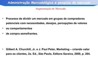 Processo de dividir um mercado em grupos de compradores potenciais com necessidades, desejos, percepções de valores ou comportamentos de compra semelhantes.  Gilbert A. Churchill, Jr. e J. Paul Peter, Marketing – criando valor para os clientes, 2a. Ed., São Paulo, Editora Saraiva, 2000, p. 204. Segmentação de Mercado 