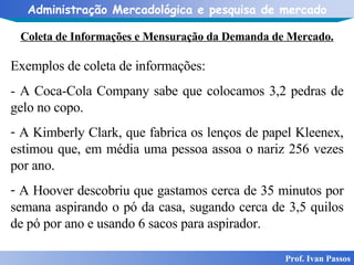 Coleta de Informações e Mensuração da Demanda de Mercado. Prof. Ivan Passos Exemplos de coleta de informações:   - A Coca-Cola Company sabe que colocamos 3,2 pedras de gelo no copo. A Kimberly Clark, que fabrica os lenços de papel Kleenex, estimou que, em média uma pessoa assoa o nariz 256 vezes por ano.  A Hoover descobriu que gastamos cerca de 35 minutos por semana aspirando o pó da casa, sugando cerca de 3,5 quilos de pó por ano e usando 6 sacos para aspirador. 