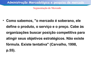 Como sabemos, "o mercado é soberano, ele define o produto, o serviço e o preço. Cabe às organizações buscar posição competitiva para atingir seus objetivos estratégicos. Não existe fórmula. Existe tentativa" (Carvalho, 1998, p.55). Segmentação de Mercado 