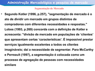 Segundo Kotler (1996, p.257), "segmentação de mercado é o ato de dividir um mercado em grupos distintos de compradores com diferentes necessidades e respostas." Lobos (1993, p.269) concorda com a definição de Kotler e acrescenta: "divisão de mercado em populações de ‘clientes’ que apresentam certas ‘características’. É impossível prestar serviços igualmente excelentes a todos os clientes imagináveis; daí a necessidade de segmentar. Para McCarthy e Perreault (1997), a segmentação é colocada como um processo de agregação de pessoas com necessidades similare Segmentação de Mercado 