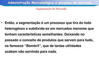 Então, a segmentação é um processo que tira do todo heterogêneo e subdivide-se em mercados menores que tenham características semelhantes. Deixando no passado o conceito de produtos que servem para tudo, os famosos ‘’Bombril’’, que de tantas utilidades acabam não servindo para nada. Segmentação de Mercado 