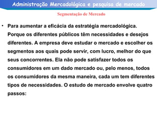Para aumentar a eficácia da estratégia mercadológica. Porque os diferentes públicos têm necessidades e desejos diferentes. A empresa deve estudar o mercado e escolher os segmentos aos quais pode servir, com lucro, melhor do que seus concorrentes. Ela não pode satisfazer todos os consumidores em um dado mercado ou, pelo menos, todos os consumidores da mesma maneira, cada um tem diferentes tipos de necessidades. O estudo de mercado envolve quatro passos:  Segmentação de Mercado 