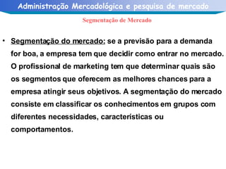 Segmentação do mercado:  se a previsão para a demanda for boa, a empresa tem que decidir como entrar no mercado. O profissional de marketing tem que determinar quais são os segmentos que oferecem as melhores chances para a empresa atingir seus objetivos. A segmentação do mercado consiste em classificar os conhecimentos em grupos com diferentes necessidades, características ou comportamentos. Segmentação de Mercado 