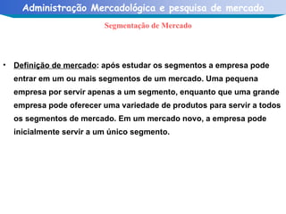 Definição de mercado : após estudar os segmentos a empresa pode entrar em um ou mais segmentos de um mercado. Uma pequena empresa por servir apenas a um segmento, enquanto que uma grande empresa pode oferecer uma variedade de produtos para servir a todos os segmentos de mercado. Em um mercado novo, a empresa pode inicialmente servir a um único segmento. Segmentação de Mercado 