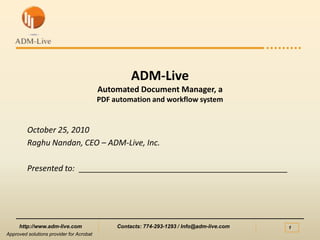 ADM-LiveAutomated Document Manager, aPDF automation and workflow system October 25, 2010 Raghu Nandan, CEO – ADM-Live, Inc. Presented to:  _______________________________________________ Approved solutions provider for Acrobat 