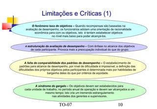 Limitações e Críticas (1)
O fenômeno taxa de objetivos – Quando recompensas são baseadas na
avaliação de desempenho, os funcionários adotam uma orientação de racionalidade
econômica para com os objetivos, isto é tentam estabelecer objetivos
no nível mais baixo para poder alcançá-los.
A estruturação da avaliação de desempenho – Com ênfase no alcance dos objetivos

de cada participante. Provoca mais a preocupação individual do que do grupo.

A falta de comparabilidade dos padrões de desempenho – O estabelecimento de
padrões para alcance de desempenho, por nível de dificuldade é impossível; a definição das
dificuldades dos próprios objetivos pelos participantes é determinada mais por habilidades de
barganha deles do que por critérios de eqüidade.

A síndrome do gargalo – Os objetivos devem ser estabelecidos para
cada unidade de trabalho, no período anual de operação e devem ser alcançados a um
mesmo tempo; isto cria um tremendo estrangulamento
nas atividades dos gerentes e supervisores.

TO-07

10

 