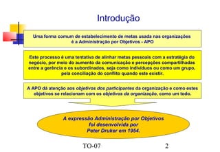 Introdução
Uma forma comum de estabelecimento de metas usada nas organizações
é a Administração por Objetivos - APO
Este processo é uma tentativa de alinhar metas pessoais com a estratégia do
negócio, por meio do aumento da comunicação e percepções compartilhadas
entre a gerência e os subordinados, seja como indivíduos ou como um grupo,
pela conciliação do conflito quando este existir.
A APO dá atenção aos objetivos dos participantes da organização e como estes
objetivos se relacionam com os objetivos da organização, como um todo.

A expressão Administração por Objetivos
foi desenvolvida por
Peter Druker em 1954.

TO-07

2

 