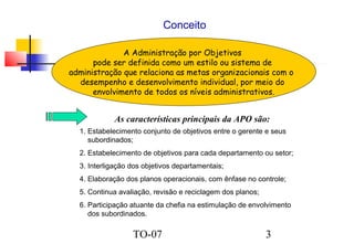 Conceito
A Administração por Objetivos
pode ser definida como um estilo ou sistema de
administração que relaciona as metas organizacionais com o
desempenho e desenvolvimento individual, por meio do
envolvimento de todos os níveis administrativos.

As características principais da APO são:
1. Estabelecimento conjunto de objetivos entre o gerente e seus
subordinados;
2. Estabelecimento de objetivos para cada departamento ou setor;
3. Interligação dos objetivos departamentais;
4. Elaboração dos planos operacionais, com ênfase no controle;
5. Continua avaliação, revisão e reciclagem dos planos;
6. Participação atuante da chefia na estimulação de envolvimento
dos subordinados.

TO-07

3

 