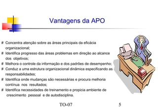 Vantagens da APO
# Concentra atenção sobre as áreas principais da eficácia
organizacional;
# Identifica progresso das áreas problemas em direção ao alcance
dos objetivos;
# Melhora o controle da informação e dos padrões de desempenho;
# Conduz a uma estrutura organizacional dinâmica especificando as
responsabilidades;
# Identifica onde mudanças são necessárias e procura melhoria
contínua nos resultados;
# Identifica necessidades de treinamento e propicia ambiente de
crescimento pessoal e de autodisciplina.

TO-07

5

 