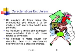 Características Estruturais






Os objetivos de longo prazo são
estabelecidos pela cúpula e os de
médio e curto prazo são fixados pela
gerência;
Os objetivos e metas são expressos
como resultados finais e não como
tarefas ou atividades;
Os objetivos e metas devem ser
coerentes, bem como coordenados
nos vários níveis e áreas da empresa.
TO-07

8

 