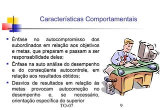 Características Comportamentais






Ênfase no autocompromisso dos
subordinados em relação aos objetivos
e metas, que preparam e passam a ser
responsabilidade deles;
Ênfase na auto análise do desempenho
e do conseqüente autocontrole, em
relação aos resultados obtidos;
Desvios de resultados em relação às
metas provocam autocorreção no
desempenho
e,
se
necessário,
orientação específica do superior
TO-07

9

 