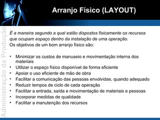 Arranjo Físico (LAYOUT) É a maneira segundo a qual estão dispostos fisicamente os recursos  que ocupam espaço dentro da instalação de uma operação. Os objetivos de um bom arranjo físico são: Minimizar os custos de manuseio e movimentação interna dos materiais Utilizar o espaço físico disponível de forma eficiente Apoiar o uso eficiente de mão de obra Facilitar a comunicação das pessoas envolvidas, quando adequado Reduzir tempos de ciclo de cada operação Facilitar a entrada, saída e movimentação de materiais e pessoas Incorporar medidas de qualidade Facilitar a manutenção dos recursos 