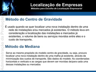 Localização de Empresas Métodos para Escolha de Localização Empresarial É usado quando se quer localizar uma nova instalação dentro de uma rede de instalações e/ou mercados já existentes. O método leva em consideração a localização das instalações e mercados já existentes, o volume de bens ou serviços movidos entre eles e o custo de transporte . Método do Centro de Gravidade Serve ao mesmo propósito do modelo centro de gravidade, ou seja, procura localizar uma nova instalação dentro de uma malha já existente, através da minimização dos custos de transporte. São dados do modelo: As coordenadas horizontais e verticais e as cargas que devem ser movidas de/para cada uma dessas instalações ou mercados Método da Mediana 