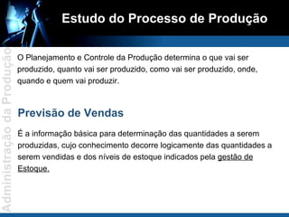 Estudo do Processo de Produção O Planejamento e Controle da Produção determina o que vai ser produzido, quanto vai ser produzido, como vai ser produzido, onde, quando e quem vai produzir. Previsão de Vendas É a informação básica para determinação das quantidades a serem produzidas, cujo conhecimento decorre logicamente das quantidades a serem vendidas e dos níveis de estoque indicados pela  gestão de Estoque. 