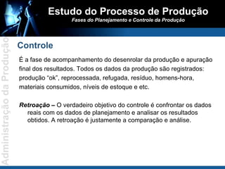 É a fase de acompanhamento do desenrolar da produção e apuração final dos resultados. Todos os dados da produção são registrados: produção “ok”, reprocessada, refugada, resíduo, homens-hora, materiais consumidos, níveis de estoque e etc. Retroação –  O verdadeiro objetivo do controle é confrontar os dados reais com os dados de planejamento e analisar os resultados obtidos. A retroação é justamente a comparação e análise. Estudo do Processo de Produção Fases do Planejamento e Controle da Produção Controle 