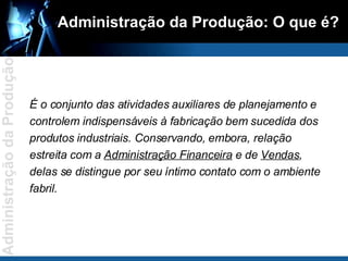Administração da Produção: O que é? É o conjunto das atividades auxiliares de planejamento e controlem indispensáveis à fabricação bem sucedida dos produtos industriais. Conservando, embora, relação estreita com a  Administração Financeira  e de  Vendas , delas se distingue por seu íntimo contato com o ambiente fabril. 