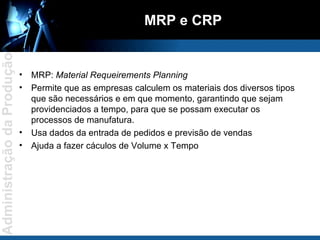 MRP e CRP MRP:  Material Requeirements Planning Permite que as empresas calculem os materiais dos diversos tipos que são necessários e em que momento, garantindo que sejam providenciados a tempo, para que se possam executar os processos de manufatura. Usa dados da entrada de pedidos e previsão de vendas Ajuda a fazer cáculos de Volume x Tempo 