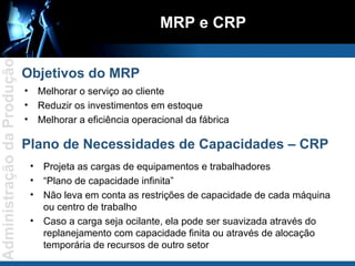 Melhorar o serviço ao cliente Reduzir os investimentos em estoque Melhorar a eficiência operacional da fábrica MRP e CRP Objetivos do MRP Plano de Necessidades de Capacidades – CRP Projeta as cargas de equipamentos e trabalhadores “ Plano de capacidade infinita” Não leva em conta as restrições de capacidade de cada máquina ou centro de trabalho Caso a carga seja ocilante, ela pode ser suavizada através do replanejamento com capacidade finita ou através de alocação temporária de recursos de outro setor 