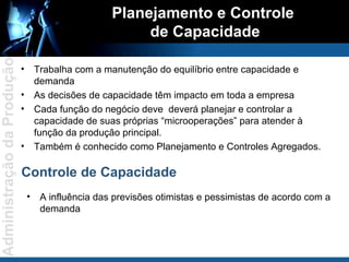 Planejamento e Controle  de Capacidade Trabalha com a manutenção do equilíbrio entre capacidade e demanda As decisões de capacidade têm impacto em toda a empresa Cada função do negócio deve  deverá planejar e controlar a capacidade de suas próprias “microoperações” para atender à função da produção principal. Também é conhecido como Planejamento e Controles Agregados. Controle de Capacidade A influência das previsões otimistas e pessimistas de acordo com a demanda 