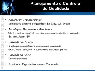Planejamento e Controle  de Qualidade Abordagem Transcendental  Nome como sinônimo de qualidade. Ex: Cray, Sun, Oracle Abordagem Baseada em Manufatura Não é o melhor possível, mas são considerados de ótima qualidade. Ex: Intel, Apple, IBM Baseada no Usuário Qualidade se satisfazer a necessidade do usuário Ex: software “amigável” x software de alto desempenho Baseada em Valor Custo x Benefício Qualidade: Expectativa  versus   Percepção 