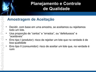 Decidir, com base em uma amostra, se aceitamos ou rejeitamos todo um lote. Usa proporção de “certos” e “errados”, ou “defeituosos” e “aceitáveis” Erro tipo I (produtor): risco de rejeitar um lote que na verdade é de boa qualidade Erro tipo II (consumidor): risco de aceitar um lote que, na verdade é ruim Planejamento e Controle  de Qualidade Amostragem de Aceitação 