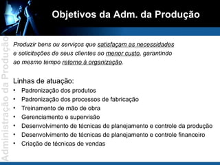 Objetivos da Adm. da Produção Produzir bens ou serviços que  satisfaçam as necessidades e solicitações de seus clientes ao  menor custo , garantindo ao mesmo tempo  retorno à organização . Linhas de atuação: Padronização dos produtos Padronização dos processos de fabricação Treinamento de mão de obra Gerenciamento e supervisão Desenvolvimento de técnicas de planejamento e controle da produção Desenvolvimento de técnicas de planejamento e controle financeiro Criação de técnicas de vendas 