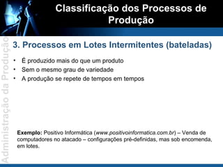 É produzido mais do que um produto Sem o mesmo grau de variedade A produção se repete de tempos em tempos Classificação dos Processos de Produção 3. Processos em Lotes Intermitentes (bateladas) Exemplo:  Positivo Informática ( www.positivoinformatica.com.br ) – Venda de computadores no atacado – configurações pré-definidas, mas sob encomenda, em lotes.  