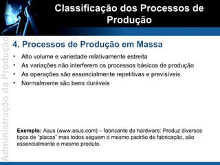 Alto volume e variedade relativamente estreita As variações não interferem os processos básicos de produção As operações são essencialmente repetitivas e previsíveis Normalmente são bens duráveis Classificação dos Processos de Produção 4. Processos de Produção em Massa Exemplo:  Asus (www.asus.com) – fabricante de hardware: Produz diversos tipos de “placas” mas todos seguem o mesmo padrão de fabricação, são essencialmente o mesmo produto. 